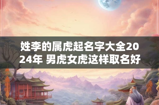 姓李的属虎起名字大全2024年 男虎女虎这样取名好