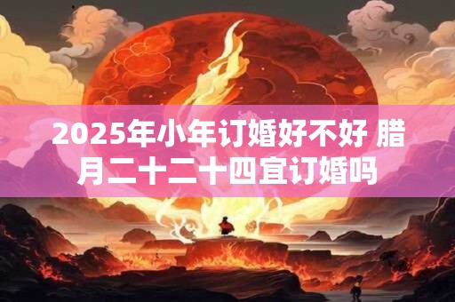 2025年小年订婚好不好 腊月二十二十四宜订婚吗