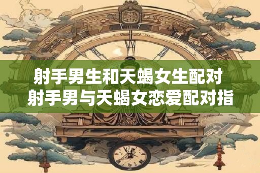 射手男生和天蝎女生配对 射手男与天蝎女恋爱配对指数