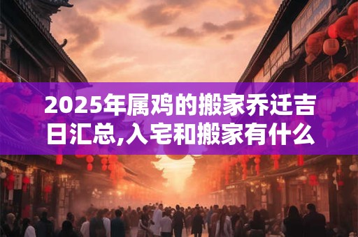 2025年属鸡的搬家乔迁吉日汇总,入宅和搬家有什么区别？