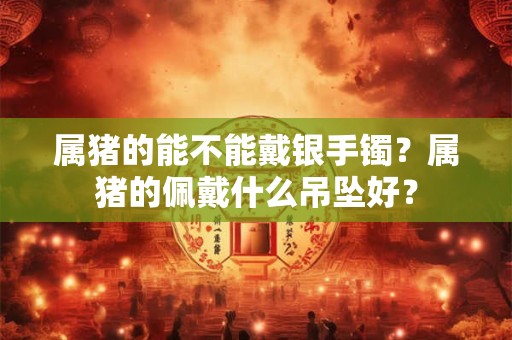属猪的能不能戴银手镯？属猪的佩戴什么吊坠好？