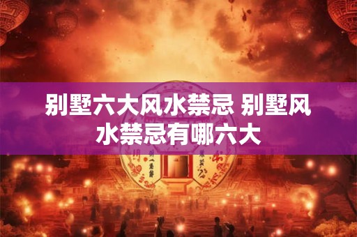 别墅六大风水禁忌 别墅风水禁忌有哪六大