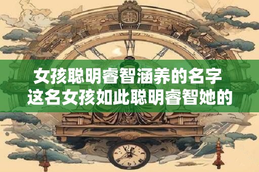 女孩聪明睿智涵养的名字 这名女孩如此聪明睿智她的名字是什么