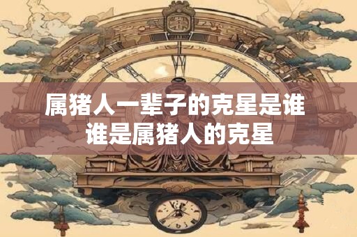 属猪人一辈子的克星是谁 谁是属猪人的克星