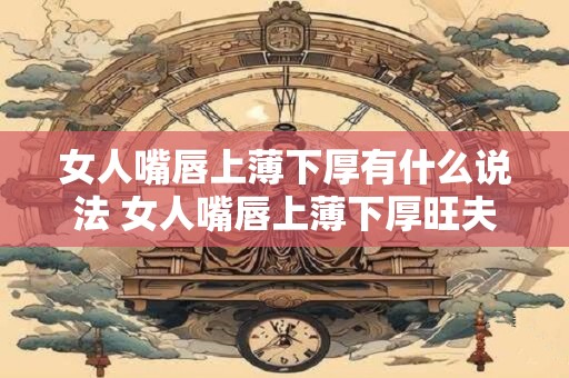 女人嘴唇上薄下厚有什么说法 女人嘴唇上薄下厚旺夫吗