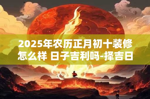 2025年农历正月初十装修怎么样 日子吉利吗-择吉日网