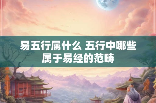 易五行属什么 五行中哪些属于易经的范畴 易五行属什么 五行中哪些属于易经的范畴