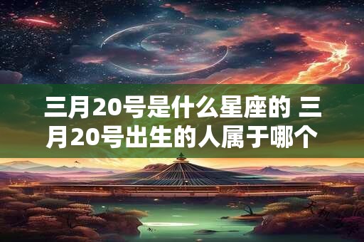 三月20号是什么星座的 三月20号出生的人属于哪个星座呢