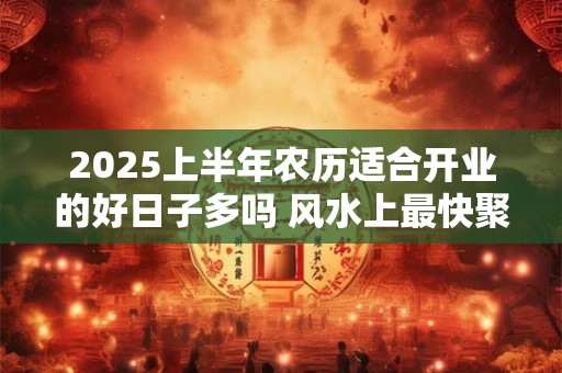 2025上半年农历适合开业的好日子多吗 风水上最快聚财的方法