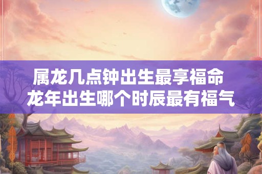 属龙几点钟出生最享福命 龙年出生哪个时辰最有福气