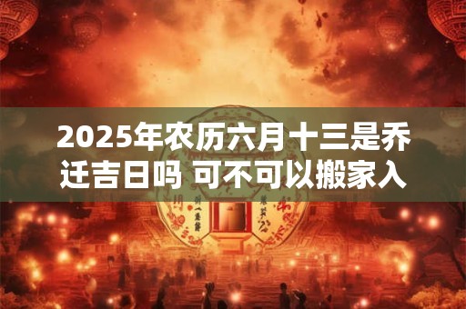 2025年农历六月十三是乔迁吉日吗 可不可以搬家入宅