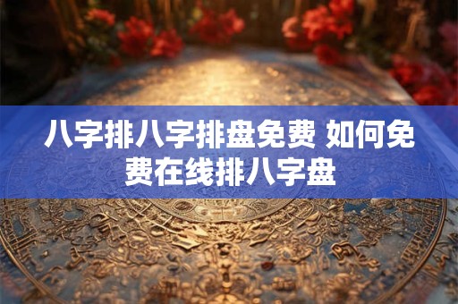 八字排八字排盘免费 如何免费在线排八字盘