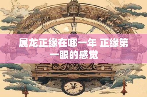 属龙正缘在哪一年 正缘第一眼的感觉