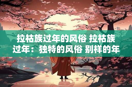 拉祜族过年的风俗 拉祜族过年：独特的风俗 别样的年味