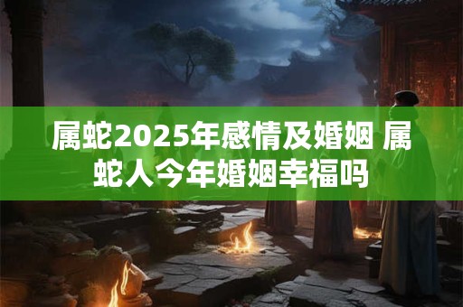 属蛇2025年感情及婚姻 属蛇人今年婚姻幸福吗