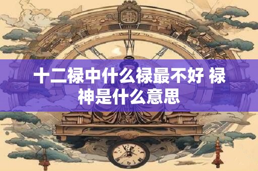 十二禄中什么禄最不好 禄神是什么意思 十二禄中什么禄最不好 禄神是什么意思
