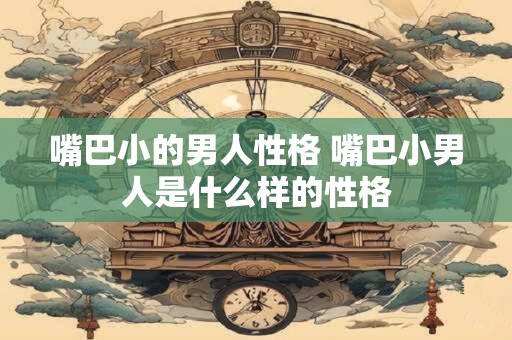 嘴巴小的男人性格 嘴巴小男人是什么样的性格