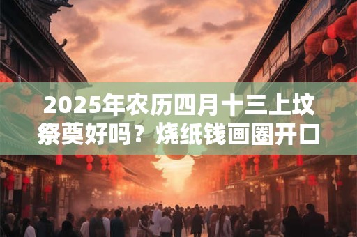 2025年农历四月十三上坟祭奠好吗？烧纸钱画圈开口朝哪个方向？
