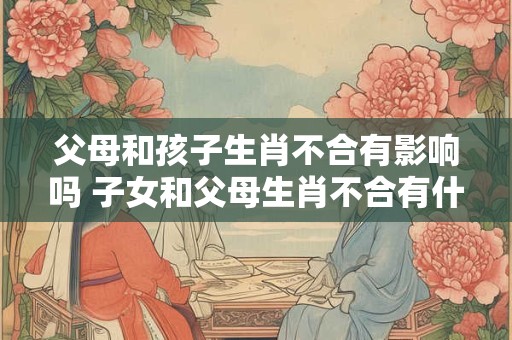 父母和孩子生肖不合有影响吗 子女和父母生肖不合有什么影响？