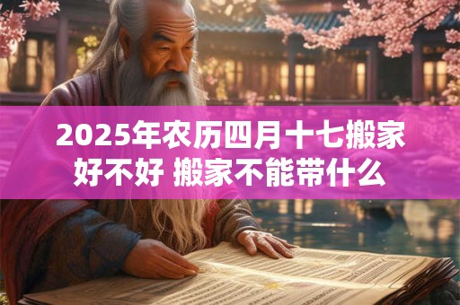 2025年农历四月十七搬家好不好 搬家不能带什么