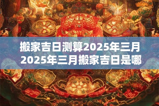 搬家吉日测算2025年三月 2025年三月搬家吉日是哪一天