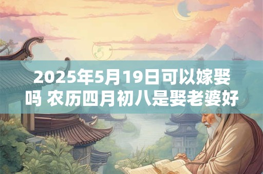 2025年5月19日可以嫁娶吗 农历四月初八是娶老婆好日子吗