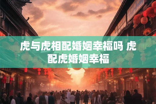 虎与虎相配婚姻幸福吗 虎配虎婚姻幸福