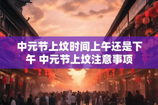 中元节上坟时间上午还是下午 中元节上坟注意事项