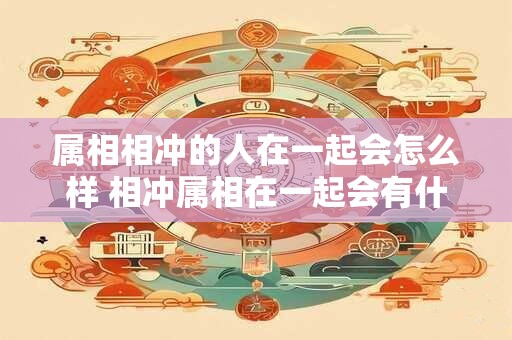 属相相冲的人在一起会怎么样 相冲属相在一起会有什么影响