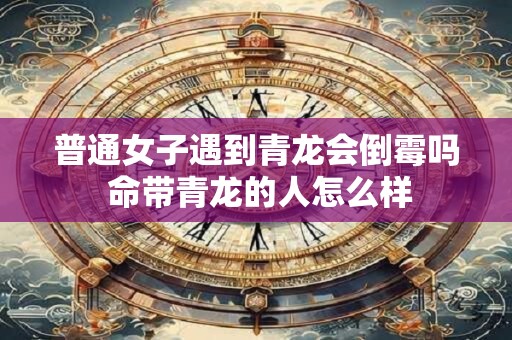 普通女子遇到青龙会倒霉吗 命带青龙的人怎么样 普通女子遇到青龙会倒霉吗 命带青龙的人怎么样