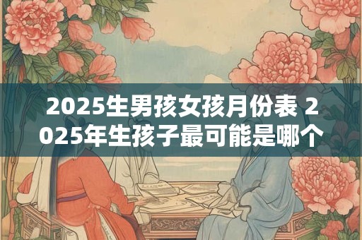 2025生男孩女孩月份表 2025年生孩子最可能是哪个月份男孩还是女孩