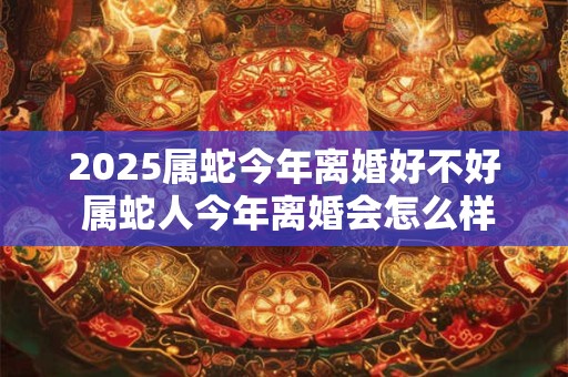 2025属蛇今年离婚好不好 属蛇人今年离婚会怎么样 2025属蛇今年离婚好不好 属蛇人今年离婚会怎么样