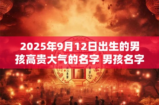 2025年9月12日出生的男孩高贵大气的名字 男孩名字取什么字大气
