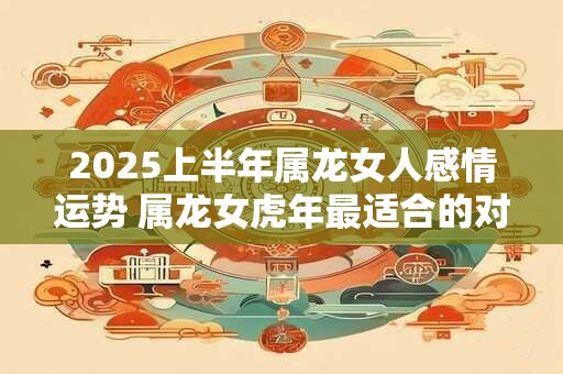 2025上半年属龙女人感情运势 属龙女虎年最适合的对象