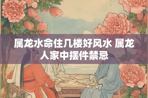 属龙水命住几楼好风水 属龙人家中摆件禁忌