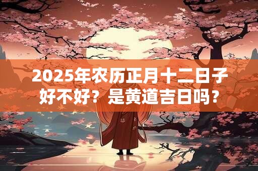 2025年农历正月十二日子好不好？是黄道吉日吗？