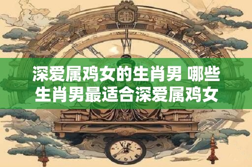 深爱属鸡女的生肖男 哪些生肖男最适合深爱属鸡女