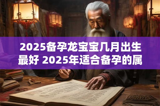 2025备孕龙宝宝几月出生最好 2025年适合备孕的属相有谁