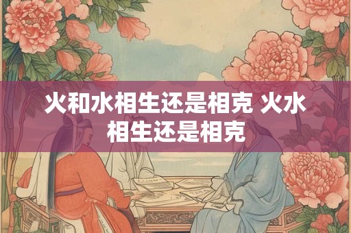 火和水相生还是相克 火水相生还是相克