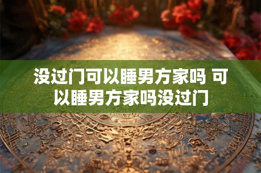 没过门可以睡男方家吗 可以睡男方家吗没过门