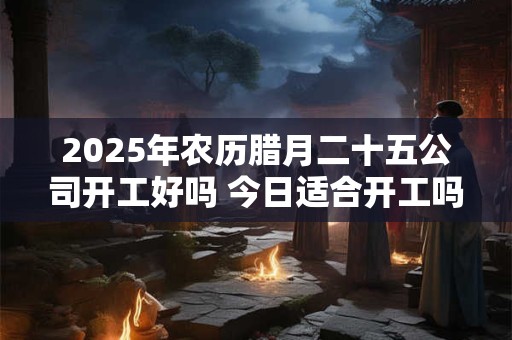 2025年农历腊月二十五公司开工好吗 今日适合开工吗