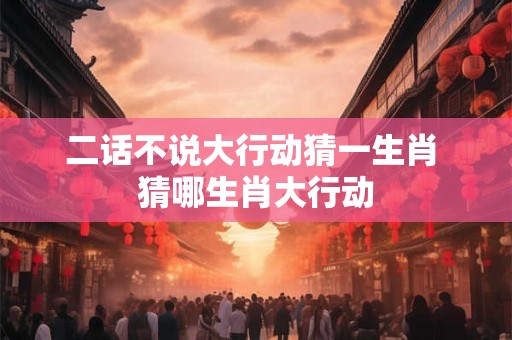 二话不说大行动猜一生肖 猜哪生肖大行动