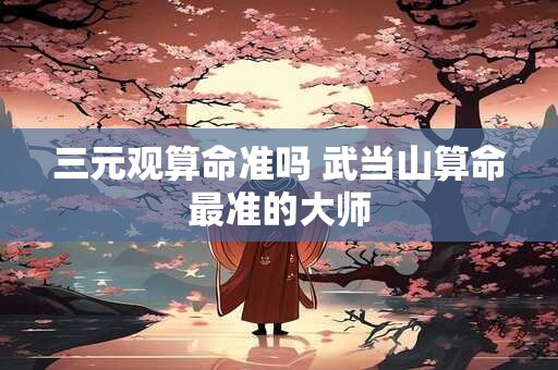 三元观算命准吗 武当山算命最准的大师