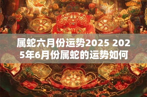 属蛇六月份运势2025 2025年6月份属蛇的运势如何