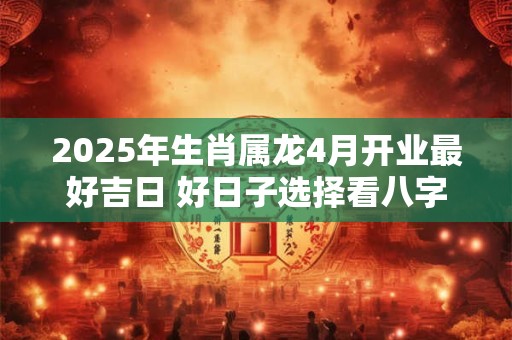 2025年生肖属龙4月开业最好吉日 好日子选择看八字