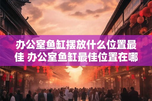办公室鱼缸摆放什么位置最佳 办公室鱼缸最佳位置在哪儿