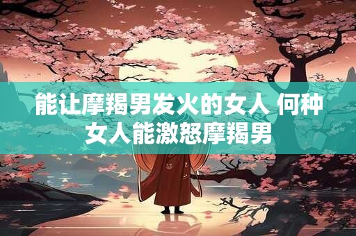 能让摩羯男发火的女人 何种女人能激怒摩羯男 能让摩羯男发火的女人 何种女人能激怒摩羯男