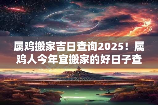 属鸡搬家吉日查询2025!属鸡人今年宜搬家的好日子查询 属鸡搬家吉日查询2025!属鸡人今年宜搬家的好日子查询