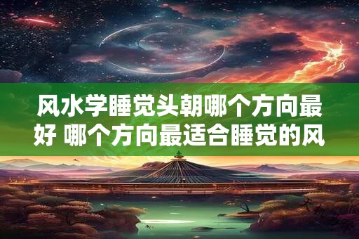 风水学睡觉头朝哪个方向最好 哪个方向最适合睡觉的风水学