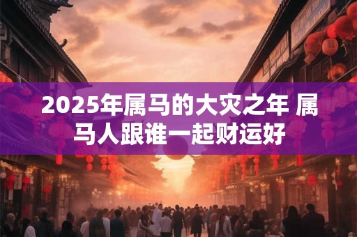 2025年属马的大灾之年 属马人跟谁一起财运好